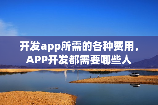 开发app所需的各种费用，APP开发都需要哪些人