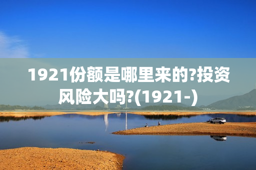 1921份额是哪里来的?投资风险大吗?(1921-)