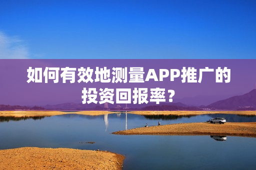 如何有效地测量APP推广的投资回报率？