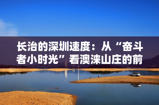 长治的深圳速度：从“奋斗者小时光”看澳涞山庄的前世今生