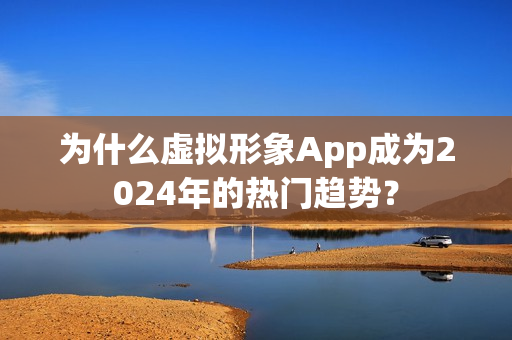为什么虚拟形象App成为2024年的热门趋势？