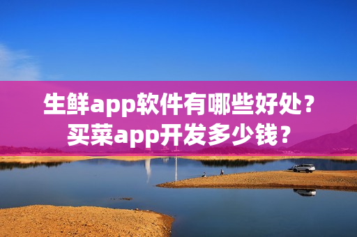 生鲜app软件有哪些好处？买菜app开发多少钱？