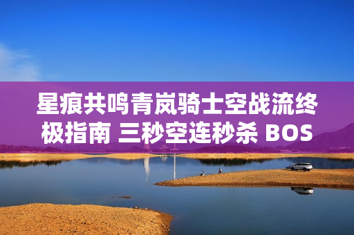 星痕共鸣青岚骑士空战流终极指南 三秒空连秒杀 BOSS