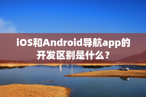 iOS和Android导航app的开发区别是什么？