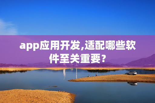 app应用开发,适配哪些软件至关重要? app应用开发,适配哪些软件至关重要?
