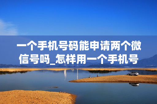一个手机号码能申请两个微信号吗_怎样用一个手机号码申请两个微信号