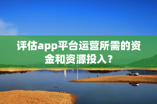 评估app平台运营所需的资金和资源投入？