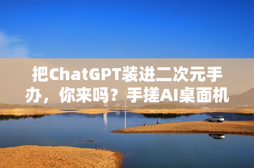 把ChatGPT装进二次元手办,你来吗?手搓AI桌面机器人实录(一) 把ChatGPT装进二次元手办,你来吗?手搓AI桌面机器人实录(一)