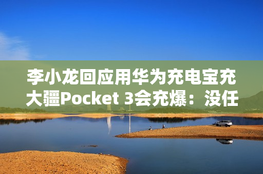李小龙回应用华为充电宝充大疆Pocket 3会充爆：没任何问题