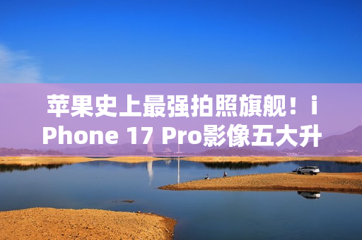 苹果史上最强拍照旗舰！iPhone 17 Pro影像五大升级汇总：首次4800万像素长焦