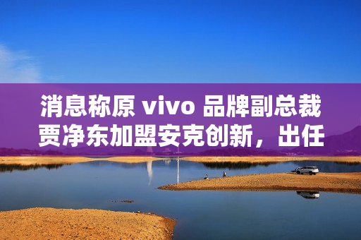消息称原 vivo 品牌副总裁贾净东加盟安克创新，出任首席营销官