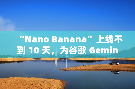 “Nano Banana”上线不到 10 天，为谷歌 Gemini 吸引超过 1000 万名新用户