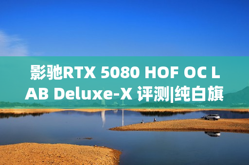 影驰RTX 5080 HOF OC LAB Deluxe-X 评测|纯白旗舰 王者归来
