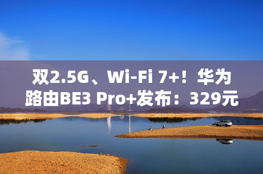 双2.5G、Wi-Fi 7+！华为路由BE3 Pro+发布：329元