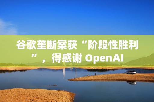 谷歌垄断案获“阶段性胜利”，得感谢 OpenAI