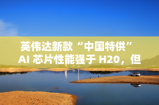 英伟达新款“中国特供” AI 芯片性能强于 H20，但价格翻番