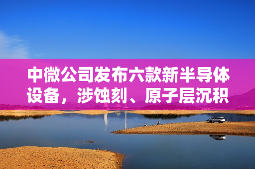 中微公司发布六款新半导体设备，涉蚀刻、原子层沉积、外延工艺
