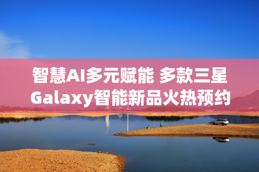 智慧AI多元赋能 多款三星Galaxy智能新品火热预约中!