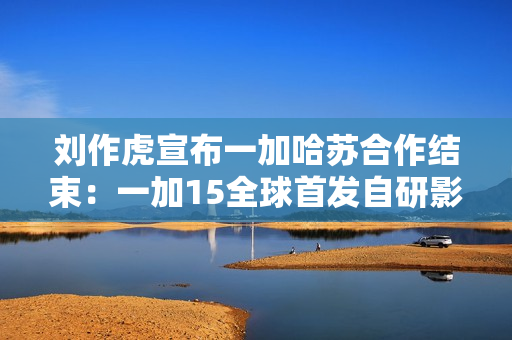 刘作虎宣布一加哈苏合作结束：一加15全球首发自研影像引擎