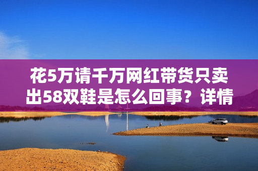 花5万请千万网红带货只卖出58双鞋是怎么回事？详情介绍