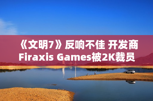 《文明7》反响不佳 开发商Firaxis Games被2K裁员