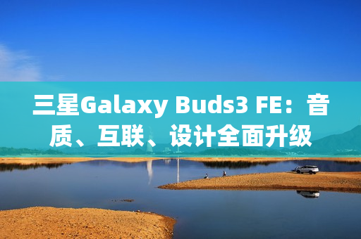 三星Galaxy Buds3 FE：音质、互联、设计全面升级