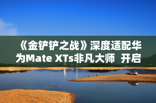 《金铲铲之战》深度适配华为Mate XTs非凡大师  开启大屏对弈新篇章