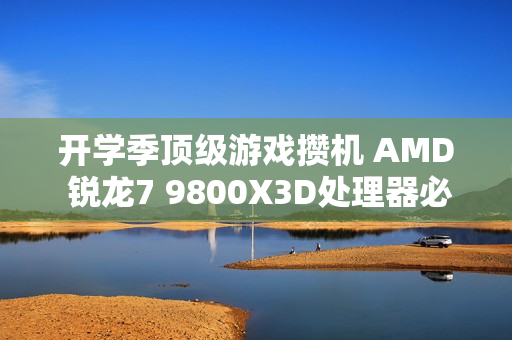 开学季顶级游戏攒机 AMD 锐龙7 9800X3D处理器必备
