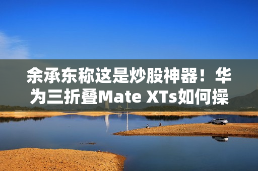 余承东称这是炒股神器！华为三折叠Mate XTs如何操作PC应用：全展开状态下才能用