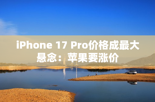 iPhone 17 Pro价格成最大悬念：苹果要涨价
