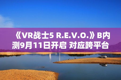 《VR战士5 R.E.V.O.》B内测9月11日开启 对应跨平台游戏