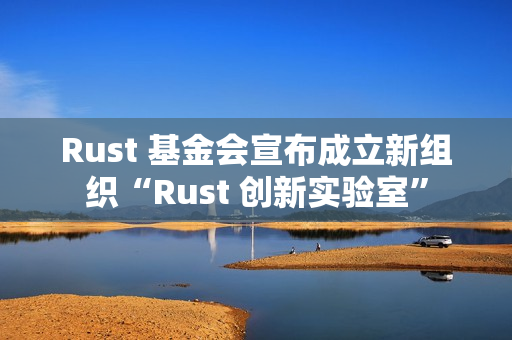Rust 基金会宣布成立新组织“Rust 创新实验室”