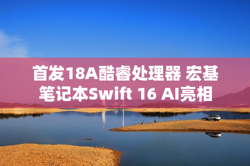首发18A酷睿处理器 宏基笔记本Swift 16 AI亮相