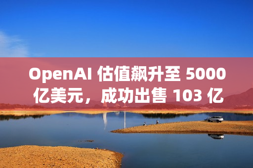 OpenAI 估值飙升至 5000 亿美元，成功出售 103 亿美元的二级股票