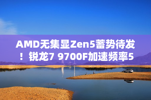 AMD无集显Zen5蓄势待发！锐龙7 9700F加速频率5.4GHz：略低于9700X