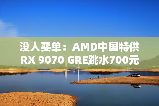 没人买单：AMD中国特供RX 9070 GRE跳水700元