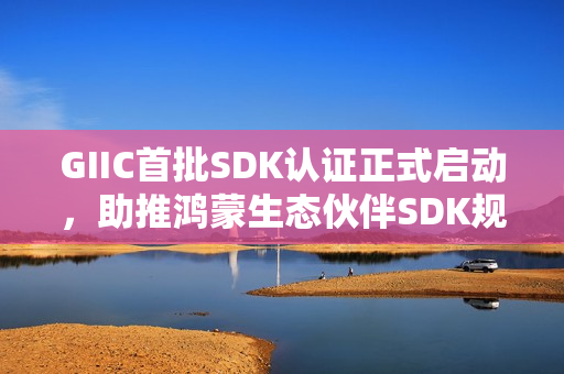 GIIC首批SDK认证正式启动，助推鸿蒙生态伙伴SDK规范化发展