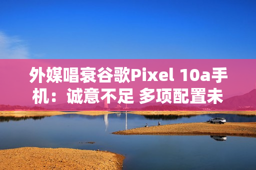 外媒唱衰谷歌Pixel 10a手机：诚意不足 多项配置未升级