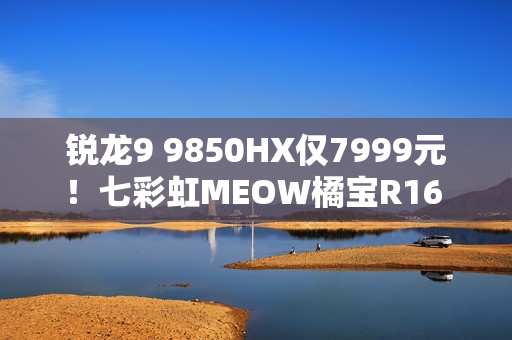 锐龙9 9850HX仅7999元！七彩虹MEOW橘宝R16 Ultra游戏本图赏