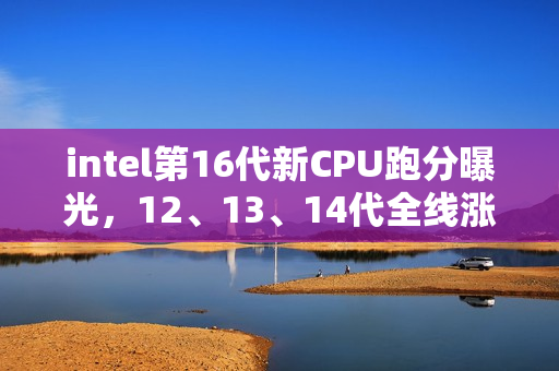 intel第16代新CPU跑分曝光，12、13、14代全线涨价