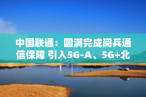 中国联通：圆满完成阅兵通信保障 引入5G-A、5G+北斗等技术