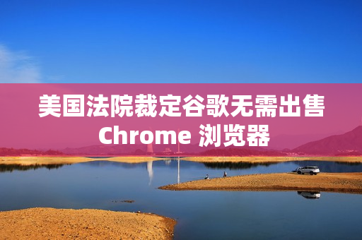 美国法院裁定谷歌无需出售 Chrome 浏览器