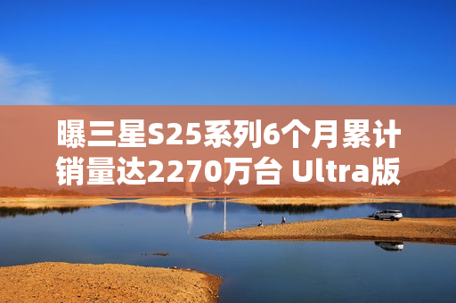 曝三星S25系列6个月累计销量达2270万台 Ultra版占半