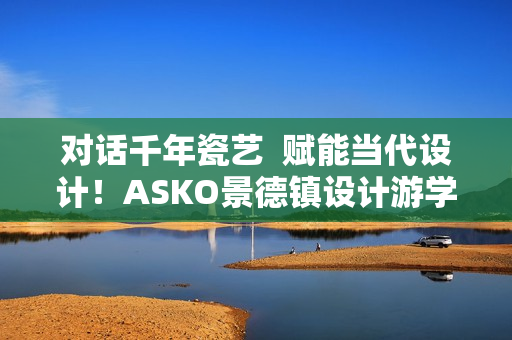对话千年瓷艺  赋能当代设计！ASKO景德镇设计游学之旅圆满落幕