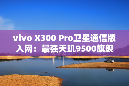 vivo X300 Pro卫星通信版入网：最强天玑9500旗舰