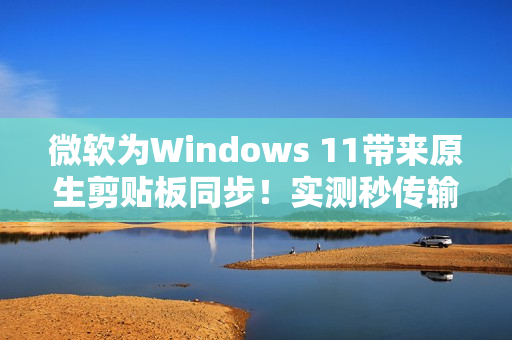 微软为Windows 11带来原生剪贴板同步！实测秒传输