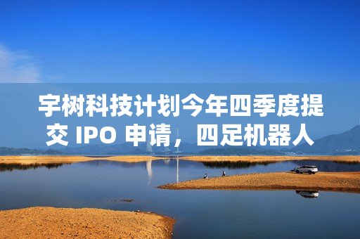 宇树科技计划今年四季度提交 IPO 申请，四足机器人占营收 65%