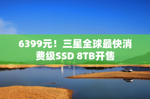 6399元！三星全球最快消费级SSD 8TB开售