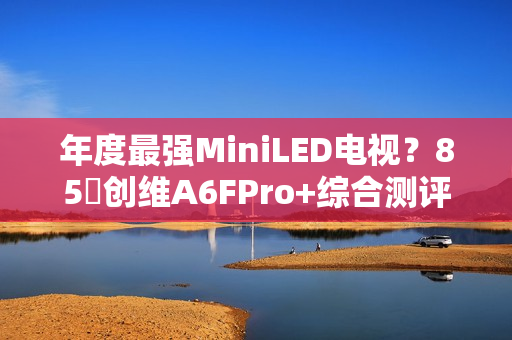 年度最强MiniLED电视？85吋创维A6FPro+综合测评：还原真实，全面进化