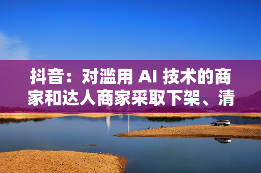 抖音：对滥用 AI 技术的商家和达人商家采取下架、清退等措施